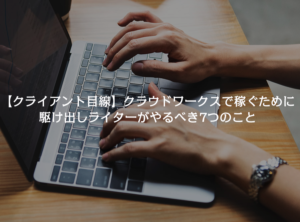 【クライアント目線】クラウドワークスで稼ぐために駆け出しライターがやるべき7つのこと